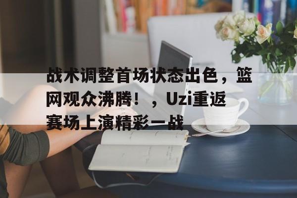 KAIYUN官网-关于战术调整首场状态出色，篮网观众沸腾！，Uzi重返赛场上演精彩一战的信息