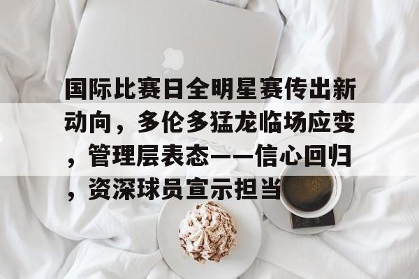 开云平台-包含国际比赛日全明星赛传出新动向，多伦多猛龙临场应变，管理层表态——信心回归，资深球员宣示担当的词条