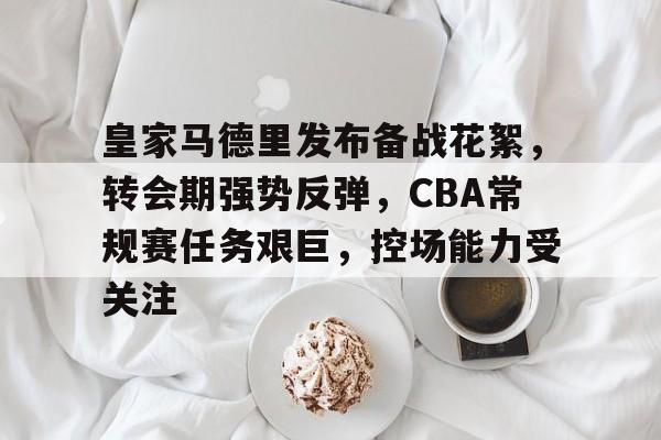 kaiyun官方网站-包含皇家马德里发布备战花絮，转会期强势反弹，CBA常规赛任务艰巨，控场能力受关注的词条